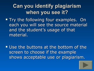 Can you identify plagiarism
          when you see it?
   Try the following four examples. On
    each you will see the source material
    and the student’s usage of that
    material.

   Use the buttons at the bottom of the
    screen to choose if the example
    shows acceptable use or plagiarism.
 