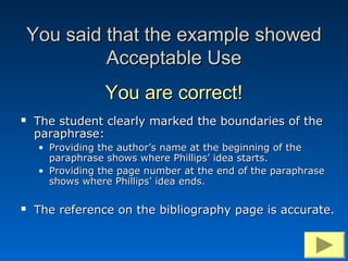 You said that the example showed
             Acceptable Use
                  You are correct!
   The student clearly marked the boundaries of the
    paraphrase:
     • Providing the author’s name at the beginning of the
       paraphrase shows where Phillips’ idea starts.
     • Providing the page number at the end of the paraphrase
       shows where Phillips’ idea ends.

   The reference on the bibliography page is accurate.
 