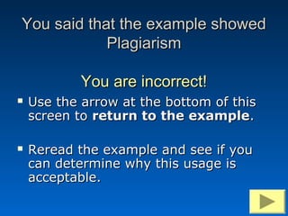You said that the example showed
            Plagiarism

            You are incorrect!
   Use the arrow at the bottom of this
    screen to return to the example.

   Reread the example and see if you
    can determine why this usage is
    acceptable.
 