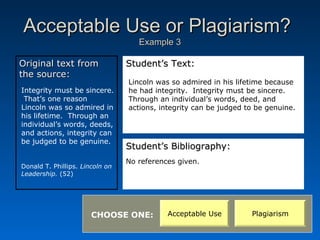 Acceptable Use or Plagiarism?
                                    Example 3

Original text from               Student’s Text:
the source:
                                 Lincoln was so admired in his lifetime because
Integrity must be sincere.       he had integrity. Integrity must be sincere.
 That’s one reason               Through an individual’s words, deed, and
Lincoln was so admired in        actions, integrity can be judged to be genuine.
his lifetime. Through an
individual’s words, deeds,
and actions, integrity can
be judged to be genuine.
                                 Student’s Bibliography:
                                 No references given.
Donald T. Phillips. Lincoln on
Leadership. (52)




                       CHOOSE ONE:          Acceptable Use         Plagiarism
 
