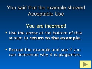 You said that the example showed
         Acceptable Use

            You are incorrect!
   Use the arrow at the bottom of this
    screen to return to the example.

   Reread the example and see if you
    can determine why it is plagiarism.
 