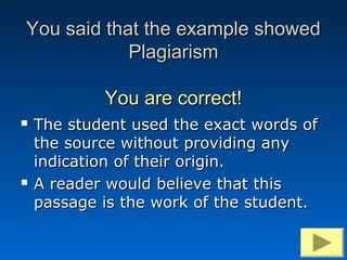You said that the example showed
            Plagiarism

            You are correct!
   The student used the exact words of
    the source without providing any
    indication of their origin.
   A reader would believe that this
    passage is the work of the student.
 
