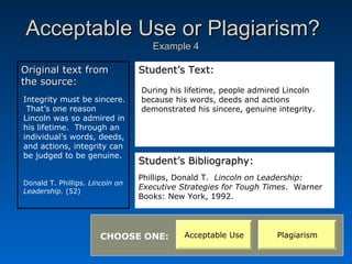 Acceptable Use or Plagiarism?
                                    Example 4

Original text from               Student’s Text:
the source:
                                 During his lifetime, people admired Lincoln
Integrity must be sincere.       because his words, deeds and actions
 That’s one reason               demonstrated his sincere, genuine integrity.
Lincoln was so admired in
his lifetime. Through an
individual’s words, deeds,
and actions, integrity can
be judged to be genuine.
                                 Student’s Bibliography:
                                 Phillips, Donald T. Lincoln on Leadership:
Donald T. Phillips. Lincoln on
                                 Executive Strategies for Tough Times. Warner
Leadership. (52)
                                 Books: New York, 1992.




                       CHOOSE ONE:          Acceptable Use         Plagiarism
 