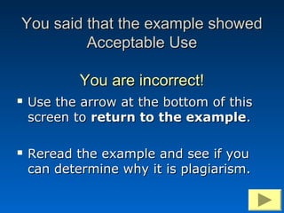 You said that the example showed
         Acceptable Use

            You are incorrect!
   Use the arrow at the bottom of this
    screen to return to the example.

   Reread the example and see if you
    can determine why it is plagiarism.
 