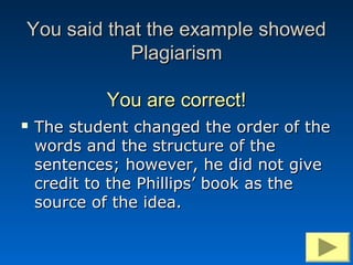 You said that the example showed
            Plagiarism

            You are correct!
   The student changed the order of the
    words and the structure of the
    sentences; however, he did not give
    credit to the Phillips’ book as the
    source of the idea.
 