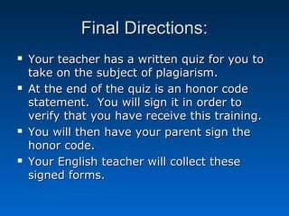 Final Directions:
   Your teacher has a written quiz for you to
    take on the subject of plagiarism.
   At the end of the quiz is an honor code
    statement. You will sign it in order to
    verify that you have receive this training.
   You will then have your parent sign the
    honor code.
   Your English teacher will collect these
    signed forms.
 