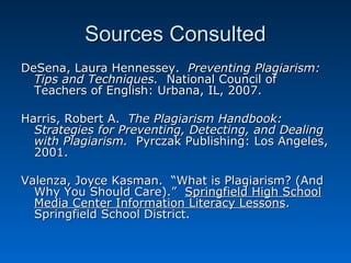 Sources Consulted
DeSena, Laura Hennessey. Preventing Plagiarism:
  Tips and Techniques. National Council of
  Teachers of English: Urbana, IL, 2007.

Harris, Robert A. The Plagiarism Handbook:
  Strategies for Preventing, Detecting, and Dealing
  with Plagiarism. Pyrczak Publishing: Los Angeles,
  2001.

Valenza, Joyce Kasman. “What is Plagiarism? (And
  Why You Should Care).” Springfield High School
  Media Center Information Literacy Lessons.
  Springfield School District.
 