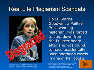 Real Life Plagiarism Scandals
                                                 Doris Kearns
                                                 Goodwin, a Pulitzer
                                                 Prize winning
                                                 historian, was forced
                                                 to step down from
                                                 the Pulitzer board
                                                 after she was found
                                                 to have accidentally
                                                 used another’s words
                                                 in one of her books.
                                                 Kirpatrick, David D. “Author Goodwin Resigns from Pulitzer
Hostetter, Janet. 6 Apr 2006. Associated Press   Board.” New York Times. (1 June 2002.) 5 Aug. 2008.
Images. 5 Aug 2008. <http://apimages.ap.org>     <http://query.nytimes.com/gst/fullpage.html?
                                                 res=9C06E7D7143AF932A35755C0A9649C8B63>.
 