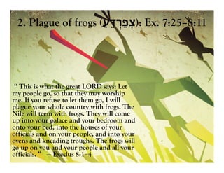 2. Plague of frogs ( ‫צ‬ְּ‫ְַרד‬‫פ‬ֵּ‫ע‬ַ‫ע‬ֵּ‫ד‬‫ְַר‬‫פ‬ְּ‫צ‬): Ex. 7:25–8:11
“ This is what the great LORD says: Let
my people go, so that they may worship
me. If you refuse to let them go, I will
plague your whole country with frogs. The
Nile will teem with frogs. They will come
up into your palace and your bedroom and
onto your bed, into the houses of your
officials and on your people, and into your
ovens and kneading troughs. The frogs will
go up on you and your people and all your
officials. ” — Exodus 8:1–4
 