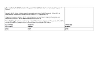 ¿Que es el Mashup?. (2017). Mashcat.net Recuperado 19 Abril 20176, de http://www.mashcat.net/info/que-es-el-
mashup/
Garcia, G. (2010). Medios vistuales de la informacion y la comunicaion. Scribd. Recuperado 19 Abril 2017, de
https://es.scribd.com/doc/36521747/MEDIOS-VIRTUALES-DE-LA-COMUNICACION
Integrantes de una obra de teatro. (2017). la danza tradicional un paso hacia la integracion.Fundatebas.com.
Recuperado 19 Abril 2017,de http://www.funatebas.com/0020022.HTM
March, E.(2010). ¿Como hacer un cortometraje en el aula? Comohacerine.blogspot.com. Recuperado 19 Abril 2017,
de http://comohacercine.blogspot.com/2012/04/como-hacer-un-cortometraje-en-el-aula.html
ELABORADO REVISADO APROBADO
DOCENTE(S): NOMBRE: NOMBRE:
Firma: Firma: Firma:
Fecha: Fecha: Fecha:
 