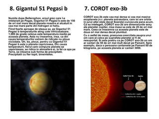 8. Gigantul 51 Pegasi b
Numita dupa Bellerophon, eroul grec care l-a
imblanzit pe Pegas, Gigantul 51 Pegasi b este de 150
de ori mai mare decat planeta noastra si alcatuit in
cea mai mare parte din hidrogen si heliu.
Fiind foarte aproape de steaua sa, pe Gigantul 51
Pegasi b temperaturile ating cote infricosatoare.
1.000 de grade celsius este temperatura medie pe
aceasta planeta. Asta nu inseamna, insa, ca din
cauza temperaturilor extrem de ridicate nu ploua
niciodata. Oh, ba, ploua, pentru ca Gigantul 51
Pegasi b este o planeta capricioasa. Din cauza
temperaturii, fierul care compune planeta se
vaporizeaza, se ridica in atmosfera si, la fel ca apa pe
Terra, se intoarce sub forma de precipitatii.
Precipitatii cu fier topit, bineinteles.

7. COROT exo-3b
COROT exo-3b este cea mai densa si cea mai masiva
exoplaneta (n.r. planeta extrasolara, care isi are orbita
in jurul altei stele decat Soarele) cunoscuta pana acum.
Ca sa intelegeti, COROT exo-3b are dimensiunile sexy
ale planetei Jupiter, insa masa sa este de 20 de ori mai
mare. Ceea ce inseamna ca aceasta planeta este de
doua ori mai densa decat plumbul.
Cu o astfel de masa, presiunea exercitata asupra unui
om care al calca pe suprafata planetei ar fi de
nesuportat. Si asta pnetru ca pe COROT exo-3b un om
ar cantari de 50 de ori mai mult decat pe Pamant. Spre
exemplu, daca o persoana cantareste pe Pamant 60 de
kilograme, pe aceasta planeta ar cantari 3000.

 