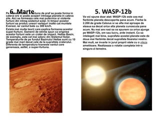 6. Marte

Pe Planeta Rosie, o furtuna de praf se poate forma in
cateva ore si poate acoperi intreaga planeta in cateva
zile. Aici se formeaza cele mai puternice si violente
furtuni din intreg sistemul solar. In timpul acestor
furtuni se produc uneori vartejuri inalte cat muntele
Everest, iar vantul bate cu 300 km/h.
Exista mai multe teorii care explica formarea acestor
super-furtuni. Oamenii de stiinta spun ca originea
acestor furtuni este un crater de impact. Hellas Basin,
de exemplu, este cel mai adanc din Sistemul Solar.
Temperaturile de pe fundul Bazinului Hellas sunt cu 10
grade mai mari decat cele de la suprafata craterului.
Diferenta de temperatura hraneste vantul care
genereaza, astfel, o super-furtuna.

5. WASP-12b
Va voi spune doar atat: WASP-12b este cea mai
fierbinte planeta descoperita pana acum. Fierbe la
2.200 de grade Celsius si se afla mai aproape de
steaua sa decat orice alta planeta cunoscuta pana
acum. Nu mai are rost sa va spunem ca orice ajunge
pe WASP-12b, om sau lucru, arde instant. Ca sa
intelegeti mai bine, suprafata acestei planete este de
doua mai fierbinte decat suprafata Soarelui nostru.
Mai mult, se invarte in jurul proprii stele cu o viteza
ametitoare. Realizeaza o rotatie completa intr-o
singura zi terestra.

 