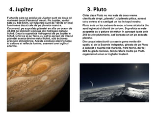 4. Jupiter
Furtunile care se produc pe Jupiter sunt de doua ori
mai mari decat Pamantul insusi. Pe Jupiter, vantul
bate cu 650 km/h, iar fulgerele sunt de 100 de ori mai
luminoase decat cele de pe planeta noastra.
Coborand, pe suprafata planetei se afla un ocean de
40.000 de kilometri compus din hidrogen metalic
lichid. Daca la suprafata hidrogenul de pe Jupiter e
lichid, la fel ca si pe Terra, cu cat te apropii de miezul
planetei acesta devine metal lichid, sub actiunea
presiunii atmosferice. Acesta conduce electricitatea
si caldura si reflecta lumina, asemeni unei oglinzi
enorme.

3. Pluto
Chiar daca Pluto nu mai este de ceva vreme
clasificata drept „planeta”, ci planeta pitica, aceast
corp ceresc si-a castigat un loc in topul nostru.
Pluto este un loc extrem de rece, o lume alcatuita din
azot inghetat si dioxid de carbon. Suprafata sa este
acoperita cu o patura de metan in aproape toate cele
248 de zile plutoniene, cat dureaza un an pe aceasta
planeta.
Din cauza interctiunii cu razele gama venite din
spatiu si de la Soarele indepartat, gheata de pe Pluto
a capatat o nuanta roz-maronie. Pare feeric, dar la 228 de grade Celsius, temperatura medie pe Pluto,
organismul uman ar inghetat instant.

 