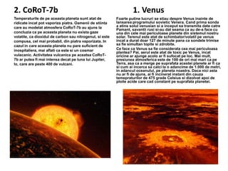 2. CoRoT-7b
Temperaturile de pe aceasta planeta sunt atat de
ridicate incat pot vaporiza piatra. Oamenii de stiinta
care au modelat atmosfera CoRoT-7b au ajuns la
concluzia ca pe aceasta planeta nu exista gaze
volatile, ca dioxidul de carbon sau nitrogenul, si este
compusa, cel mai probabil, din piatra vaporizata. In
cazul in care aceasta planeta nu pare suficient de
inospitaliera, mai aflati ca este si un cosmar
vulacanic. Activitatea vulcanica pe aceatsa CoRoT7b ar putea fi mai intensa decat pe luna lui Jupiter,
Io, care are peste 400 de vulcani.

1. Venus
Foarte putine lucruri se stiau despre Venus inainte de
lansarea programului sovietic Venera. Cand prima sonda
a atins solul venusian si a inceput sa transmita date catre
Pamant, savantii rusi si-au dat seama ca au de-a face cu
una din cele mai periculoase planete din sistemul nostru
solar. Terenul este atat de schimbator/volatil pe venus
incat a durat doar 127 de minute pana ca sondele trimise
sa fie simultan topite si zdrobite.
Ce face ca Venus sa fie considerata cea mai periculoasa
plantea? Pai, aerul este atat de toxic pe Venus, incat
oricine ar ajunge acolo ar fi sufocat pe loc. Mai mult,
presiunea atmosferica este de 100 de ori mai mari ca pe
Terra, asa ca a merge pe suprafata acestei planete ar fi ca
si cum ai incerca sa calci la o adancime de 1.000 de metri,
in adancul oceanului, pe planeta noastra. Daca nici asta
nu ar fi de ajuns, ai fi incinerat instant din cauza
temepraturilor de 475 grade Celsius si dizolvat apoi de
ploile acide care cad constant pe suprafata planetei.

 