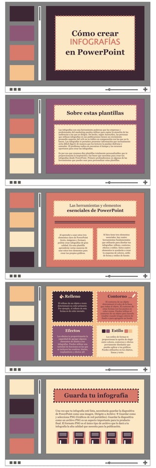 Al aprender a usar estos tres
elementos clave de PowerPoint
(texto, imágenes y formas),
podrás crear infografías de gran
calidad. En esta plantilla
aprenderás varias maneras de
usar estos tres elementos para
crear tus propios gráficos.
Si bien tiene tres elementos
esenciales, hay cuatro
herramientas fundamentales
que utilizarás para diseñar tus
infografías: relleno, contorno,
efectos y estilos. Estos cuatro
elementos te ayudarán a crear
tu esquema de colores, estilo
de forma y estilos de fuente.
Relleno
Efectos
Contorno
Estilo
El relleno de un objeto o texto
determinará su color primario.
Por ejemplo, el relleno de esta
forma es de color morado.
El contorno de un objeto
determinará el color de la línea
que rodea al objeto. El contorno de
estas formas son los puntos en
color crema. Puedes utilizar el
contorno de un objeto para hacerlo
resaltar cuando tengas colores de
fondo o para agregarle un borde.
Los estilos de formas te
proporcionan la opción de elegir
entre colores, contornos y efectos
previamente diseñados que
puedes aplicar a tus gráficos.
Puedes utilizarlos en los objetos,
líneas y texto.
Los efectos te proporcionarán la
capacidad de agregar algunos
elementos de diseño a tus
infografías. Puedes utilizar una
variedad de funciones en las que
se incluyen las sombras, biseles,
resplandores y efectos 3D.
Las herramientas y elementos
esenciales de PowerPoint
Cómo crear
INFOGRAFÍAS
en PowerPoint
Las infografías son una herramienta poderosa que las empresas y
profesionales del marketing pueden utilizar para captar la atención de las
audiencias a las que se dirigen. De hecho, según AnsonAlex, las personas
que utilizan infografías en sus publicaciones tienen un crecimiento
promedio superior del 12% en su tráfico en comparación con las que no lo
hacen. Las infografías te permiten presentar información que normalmente
sería difícil digerir de manera que los lectores la puedan disfrutar y
entender. El problema radica en encontrar el tiempo y los recursos
oportunos para crear las infografías.
Es por eso que creamos diez plantillas totalmente personalizables que te
proporcionarán la inspiración y las bases que necesitas para crear tus
infografías desde PowerPoint. Primero profundicemos en algunas de las
herramientas que puedes usar para personalizar estas plantillas.
Sobre estas plantillas
Guarda tu infografía
Una vez que tu infografía esté lista, necesitarás guardar la diapositiva
de PowerPoint como una imagen. Dirígete a Archivo  Guardar como
y selecciona PNG (Gráficos de red portátiles). Guardar la diapositiva
como un archivo PNG es un aspecto importante para tu producto
final. El formato PNG es el único tipo de archivo que le dará a tu
infografía la alta calidad que necesita para la publicación.
 