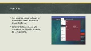 Ventajas
Los usuarios que se registran en
ellas tienen acceso a cursos de
diferentes temas
Se fomenta la enseñanza y la
posibilidad de aprender al ritmo
de cada persona.