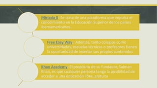 Miríada X: Se trata de una plataforma que impulsa el
conocimiento en la Educación Superior de los países
iberoamericanos.
Free Easy Way:. Además, tanto colegios como
universidades, escuelas técnicas o profesores tienen
la oportunidad de insertar sus propios contenidos
Khan Academy: El propósito de su fundador, Salman
Khan, es que cualquier persona tenga la posibilidad de
acceder a una educación libre, gratuita