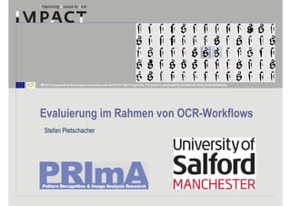 IMPACT is supported by the European Community under the FP7 ICT Work Programme. The project is coordinated by the National Library of the Netherlands.




Evaluierung im Rahmen von OCR-Workflows
   Stefan Pletschacher
 