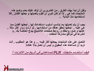‫وقبل‬‫الطرق‬ ‫بهذه‬ ‫نبدأ‬ ‫أن‬,‫عليك‬ ‫أؤكد‬ ‫أن‬ ‫الضروري‬ ‫من‬‫بعدم‬‫وضع‬‫هذه‬
‫هي‬ ‫كما‬ ‫المنتجات‬,‫أفضل‬ ‫جعلها‬ ‫و‬ ‫بتعديلها‬ ‫تقوم‬ ‫أن‬ ‫تنوي‬ ‫تكن‬ ‫لم‬ ‫إذا‬,‫فال‬
‫البداية‬ ‫منذ‬ ‫تستخدمها‬..
‫يجب‬‫لها‬ ‫استخدامك‬ ‫أسلوب‬ ‫يناسب‬ ‫بما‬ ‫تعديلها‬ ‫يتم‬ ‫أن‬,‫أفضل‬ ‫اجعلها‬‫مما‬
‫عليه‬ ‫هي‬..‫استخدامها‬ ‫من‬ ‫هدفك‬ ‫تحقق‬ ‫اجعلها‬,ً‫ال‬‫مث‬ ‫أكثر‬ ‫زوار‬ ‫أردت‬ ‫لو‬..
‫بك‬ ‫الخاصة‬ ‫بيدج‬ ‫الالندينج‬ ‫صفحات‬ ‫روابط‬ ‫و‬ ‫روابطك‬ ‫ضع‬ ‫و‬ ‫عدلها‬,‫و‬
‫الملفات‬ ‫مشاركة‬ ‫مواقع‬ ‫في‬ ‫انشرها‬.
‫التعديل‬‫قيمه‬ ‫أكثر‬ ‫يجعلها‬ ‫المنتجات‬ ‫هذه‬ ‫على‬...‫المطلوب‬ ‫هو‬ ‫هذا‬ ‫و‬,‫أنت‬
‫بدال‬ ‫تعمل‬ ‫ان‬ ‫ليس‬ ‫و‬ ‫الحقوق‬ ‫هذه‬ ‫تساعدك‬ ‫أن‬ ‫تريد‬‫عنك‬!!
‫أستخــدم‬ ‫كيف‬‫منتجات‬PLR‫من‬ ‫الربح‬ ‫في‬ ‫لمساعدتي‬‫؟‬ ‫االنترنت‬
 