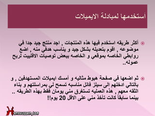 ‫أكثر‬‫المنتجات‬ ‫هذه‬ ‫فيها‬ ‫استخدم‬ ‫طريقه‬,‫في‬ ‫جدا‬ ‫جيد‬ ‫منتج‬ ‫اجد‬
‫موضوعه‬,‫منه‬ ‫هدفي‬ ‫يناسب‬ ‫و‬ ‫جيد‬ ‫بشكل‬ ‫بتعديله‬ ‫اقوم‬,‫اضع‬
‫االفليي‬ ‫توصيات‬ ‫ببعض‬ ‫الخاصه‬ ‫و‬ ‫بموقعي‬ ‫الخاصه‬ ‫روابطي‬‫لربح‬ ‫ت‬
‫عموله‬..
‫ثم‬‫المستهدف‬ ‫ايميالت‬ ‫أمسك‬ ‫و‬ ‫مثاليه‬ ‫هبوط‬ ‫صفحة‬ ‫في‬ ‫اضعها‬‫ين‬,‫و‬
‫بمراسلتهم‬ ‫لي‬ ‫تسمح‬ ‫مناسبه‬ ‫فانل‬ ‫سيلز‬ ‫الى‬ ‫ادخلهم‬ ‫بالتالي‬‫بناء‬ ‫و‬
‫معهم‬ ‫الثقه‬,‫الطري‬ ‫بهذه‬ ‫فقط‬ ‫يومان‬ ‫مني‬ ‫تستغرق‬ ‫العمليه‬ ‫هذه‬‫قه‬..
‫االقل‬ ‫على‬ ‫مني‬ ‫تأخذ‬ ‫كانت‬ ً‫ا‬‫سابق‬ ‫بينما‬20‫يوم‬!!
 