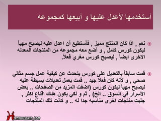 ‫نعم‬,‫مميز‬ ‫المنتج‬ ‫كان‬ ‫اذا‬,‫م‬ ‫ليصبح‬ ‫عليه‬ ‫اعدل‬ ‫أن‬ ‫فأستطيع‬‫هيأ‬
‫كامل‬ ‫كورس‬ ‫ليكون‬,‫المعدله‬ ‫المنتجات‬ ‫من‬ ‫مجموعه‬ ‫معه‬ ‫أضع‬ ‫و‬
ً‫ا‬‫ايض‬ ‫االخرى‬,‫مغري‬ ‫كورس‬ ‫ليصبح‬ً‫ال‬‫فع‬.
‫قمت‬‫جس‬ ‫عمل‬ ‫كيفية‬ ‫عن‬ ‫يتحدث‬ ‫كورس‬ ‫على‬ ‫بالتعديل‬ ً‫ا‬‫سابق‬‫مثالي‬ ‫م‬
‫صحي‬,‫جيد‬ ‫فعال‬ ‫كان‬ ‫ألنه‬ ‫و‬..‫تعديالت‬ ‫بعمل‬ ‫قمت‬‫بسيطة‬‫عل‬‫يه‬
‫كورس‬ ‫ليكون‬ ‫مهيأ‬ ‫ليصبح‬(‫الصفحات‬ ‫من‬ ‫المزيد‬ ‫اضفت‬..‫بع‬‫ض‬
‫السوق‬ ‫في‬ ‫األسرار‬..‫الخ‬),‫اكثر‬ ‫اقناع‬ ‫هناك‬ ‫يكون‬ ‫لكي‬ ‫و‬ ‫ثم‬,
‫له‬ ‫جدا‬ ‫مناسبه‬ ‫اخرى‬ ‫منتجات‬ ‫جلبت‬..‫المنتجات‬ ‫تلك‬ ‫كانت‬ ‫و‬
 