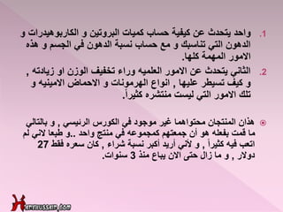 .1‫واحد‬‫الكاربوهي‬ ‫و‬ ‫البروتين‬ ‫كميات‬ ‫حساب‬ ‫كيفية‬ ‫عن‬ ‫يتحدث‬‫و‬ ‫درات‬
‫ه‬ ‫و‬ ‫الجسم‬ ‫في‬ ‫الدهون‬ ‫نسبة‬ ‫حساب‬ ‫مع‬ ‫و‬ ‫تناسبك‬ ‫التي‬ ‫الدهون‬‫ذه‬
‫االمور‬‫كلها‬ ‫المهمة‬.
.2‫او‬ ‫الوزن‬ ‫تخفيف‬ ‫وراء‬ ‫العلميه‬ ‫االمور‬ ‫عن‬ ‫يتحدث‬ ‫الثاني‬‫زيادت‬‫ه‬,
‫تسيطر‬ ‫كيف‬ ‫و‬‫عليها‬,‫انواع‬‫الهرمونات‬‫االحماض‬ ‫و‬‫االمينيه‬‫و‬
‫ليست‬ ‫التي‬ ‫االمور‬ ‫تلك‬‫منتشره‬ً‫ا‬‫كثير‬.
‫الكورس‬ ‫في‬ ‫موجود‬ ‫غير‬ ‫محتواهما‬ ‫المنتجان‬ ‫هذان‬‫الرئيسي‬,‫بالتال‬ ‫و‬‫ي‬
‫واحد‬ ‫منتج‬ ‫في‬ ‫كمجموعه‬ ‫جمعتهم‬ ‫أن‬ ‫هو‬ ‫بفعله‬ ‫قمت‬ ‫ما‬..‫لم‬ ‫الني‬ ‫طبعا‬ ‫و‬
‫فيه‬ ‫اتعب‬ً‫ا‬‫كثير‬,‫نسبة‬ ‫أكبر‬ ‫أريد‬ ‫ألني‬ ‫و‬‫شراء‬,‫فق‬ ‫سعره‬ ‫كان‬‫ط‬27
‫دوالر‬,‫منذ‬ ‫يباع‬ ‫االن‬ ‫حتى‬ ‫زال‬ ‫ما‬ ‫و‬3‫سنوات‬.
 