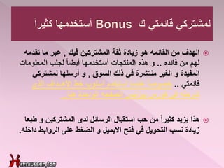 ‫فيك‬ ‫المشتركين‬ ‫ثقة‬ ‫زيادة‬ ‫هو‬ ‫القائمه‬ ‫من‬ ‫الهدف‬,‫تقدم‬ ‫ما‬ ‫عبر‬‫ه‬
‫فائده‬ ‫من‬ ‫لهم‬..‫المعلوما‬ ‫لجلب‬ ً‫ا‬‫أيض‬ ‫أستخدمها‬ ‫المنتجات‬ ‫هذه‬ ‫و‬‫ت‬
‫المفيدة‬‫الغير‬ ‫و‬‫منتشرة‬‫السوق‬ ‫ذلك‬ ‫في‬,‫لمشتركي‬ ‫أرسلها‬ ‫و‬
‫قائمتي‬..‫الذي‬ ‫األهــداف‬ ‫خط‬ ‫أسلوب‬ ‫أستخدم‬ ‫عندما‬ ً‫ا‬‫خصوص‬
‫الصفحه‬ ‫بيزنيس‬ ‫كورس‬ ‫في‬ ‫شرحته‬‫الواحدة‬‫هنا‬..
‫هذا‬‫و‬ ‫المشتركين‬ ‫لدى‬ ‫الرسائل‬ ‫استقبال‬ ‫حب‬ ‫من‬ ً‫ا‬‫كثير‬ ‫يزيد‬‫طبعا‬
‫الروابط‬ ‫على‬ ‫الضغط‬ ‫و‬ ‫االيميل‬ ‫فتح‬ ‫في‬ ‫التحويل‬ ‫نسب‬ ‫زيادة‬‫د‬‫اخله‬.
 