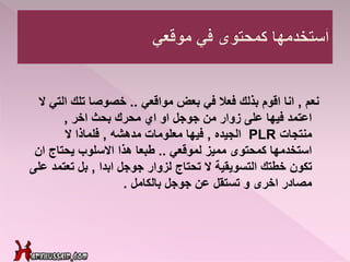 ‫نعم‬,‫مواقعي‬ ‫بعض‬ ‫في‬ ‫فعال‬ ‫بذلك‬ ‫اقوم‬ ‫انا‬..‫الت‬ ‫تلك‬ ‫خصوصا‬‫ال‬ ‫ي‬
‫اخر‬ ‫بحث‬ ‫محرك‬ ‫اي‬ ‫او‬ ‫جوجل‬ ‫من‬ ‫زوار‬ ‫على‬ ‫فيها‬ ‫اعتمد‬,
‫منتجات‬PLR‫الجيده‬,‫مدهشه‬ ‫معلومات‬ ‫فيها‬,‫ال‬ ‫فلماذا‬
‫لموقعي‬ ‫مميز‬ ‫كمحتوى‬ ‫استخدمها‬..‫ان‬ ‫يحتاج‬ ‫االسلوب‬ ‫هذا‬ ‫طبعا‬
‫خطتك‬ ‫تكون‬‫التسويقية‬‫ابدا‬ ‫جوجل‬ ‫لزوار‬ ‫تحتاج‬ ‫ال‬,‫تعتم‬ ‫بل‬‫على‬ ‫د‬
‫بالكامل‬ ‫جوجل‬ ‫عن‬ ‫تستقل‬ ‫و‬ ‫اخرى‬ ‫مصادر‬.
 