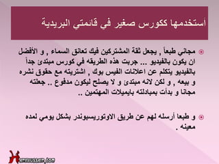 ً‫ا‬‫طبع‬ ‫مجاني‬,‫السماء‬ ‫تعانق‬ ‫فيك‬ ‫المشتركين‬ ‫ثقة‬ ‫يجعل‬,‫و‬‫األفضل‬
‫بالفيديو‬ ‫يكون‬ ‫ان‬...‫جد‬ ‫مبتدئ‬ ‫كورس‬ ‫في‬ ‫الطريقه‬ ‫هذه‬ ‫جربت‬ً‫ا‬
‫بوك‬ ‫الفيس‬ ‫اعالنات‬ ‫عن‬ ‫يتكلم‬ ‫بالفيديو‬,‫حقو‬ ‫مع‬ ‫اشتريته‬‫نشره‬ ‫ق‬
‫بيعه‬ ‫و‬,‫مدفوع‬ ‫ليكون‬ ‫يصلح‬ ‫ال‬ ‫و‬ ‫مبتدئ‬ ‫النه‬ ‫لكن‬ ‫و‬..‫جعلت‬‫ه‬
‫المهتمين‬ ‫بايميالت‬ ‫بمبادلته‬ ‫بدأت‬ ‫و‬ ‫مجانا‬..
‫و‬‫لمد‬ ‫يومي‬ ‫بشكل‬ ‫االوتوريسبوندر‬ ‫طريق‬ ‫عن‬ ‫لهم‬ ‫أرسله‬ ‫طبعا‬‫ه‬
‫معينه‬.
 