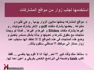 ً‫ا‬‫يومي‬ ‫الزوار‬ ‫ماليين‬ ‫يدخلها‬ ‫المشاركه‬ ‫مواقع‬,‫و‬ ‫كثيره‬ ‫هي‬ ‫و‬
‫متنوعه‬,‫ملفات‬ ‫يشارك‬ ‫بعضها‬pdf‫صوتيات‬ ‫يشارك‬ ‫االخر‬ ‫و‬,‫و‬
‫ملفات‬ ‫يشارك‬ ‫غيرها‬Slides‫غيرها‬ ‫و‬ ‫غيرها‬ ‫و‬..‫وجدنا‬ ‫لو‬ ‫فماذا‬
‫بتع‬ ‫مستمر‬ ‫بشكل‬ ‫بدأنا‬ ‫و‬ ‫تعديلها‬ ‫و‬ ‫نشرها‬ ‫حقوق‬ ‫مع‬ ‫منتجات‬‫و‬ ‫ديل‬
‫المواقع‬ ‫هذه‬ ‫في‬ ‫المنتجات‬ ‫هذه‬ ‫وضع‬!!‫ع‬ ‫ستجلب‬ ‫انها‬ ‫تعتقد‬ ‫أال‬‫دد‬
‫ستقوم‬ ‫صدقني‬ ‫؟؟‬ ‫موقعك‬ ‫الى‬ ‫ممتاز‬ ‫زوار‬‫بذلك‬..
‫ستأخذ‬‫نعم‬ ‫؟؟‬ ‫كبير‬ ‫وقت‬ ‫منك‬,‫بنفسي‬ ‫بها‬ ‫اقوم‬ ‫ال‬ ‫انا‬ ‫لهذا‬...‫فقط‬
‫اكتب‬task‫واضحة‬‫احدا‬ ‫اعين‬ ‫و‬ ‫بفريقي‬ ‫الخاص‬ ‫البرنامج‬ ‫في‬‫ل‬‫ها‬.
 