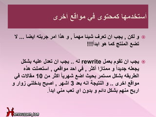 ‫و‬‫لكن‬,ً‫ا‬‫مهم‬ ‫شيئا‬ ‫تعرف‬ ‫ان‬ ‫يجب‬,‫ايضا‬ ‫جربته‬ ‫امر‬ ‫هذا‬ ‫و‬...‫ال‬
ً‫ا‬‫ابد‬ ‫هو‬ ‫كما‬ ‫المنتج‬ ‫تضع‬!!!
‫بعمل‬ ‫تقوم‬ ‫ان‬ ‫يجب‬rewrite‫له‬..‫بشكل‬ ‫عليه‬ ‫تعدل‬ ‫ان‬ ‫يجب‬
‫أكثر‬ ‫ممتازا‬ ‫و‬ ً‫ا‬‫جديد‬ ‫يجعله‬,‫مواقعي‬ ‫احد‬ ‫في‬,‫هذه‬ ‫استعملت‬
‫من‬ ‫اكثر‬ ً‫ا‬‫شهري‬ ‫اضع‬ ‫بحيث‬ ‫مستمر‬ ‫بشكل‬ ‫الطريقه‬10‫في‬ ‫مقاالت‬
‫اخرى‬ ‫مواقع‬..‫و‬‫النتيجة‬‫بعد‬ ‫انه‬3‫اشهر‬,‫و‬ ‫زوار‬ ‫يدخلني‬ ‫اصبح‬
ً‫ا‬‫ابد‬ ‫مني‬ ‫تعب‬ ‫اي‬ ‫بدون‬ ‫و‬ ‫دائم‬ ‫بشكل‬ ‫منهم‬ ‫اربح‬.
 