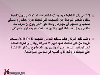 ‫ال‬‫المنتجات‬ ‫هذه‬ ‫الستخدام‬ ً‫ا‬‫جد‬ ‫مهم‬ ‫التخطيط‬ ‫بأن‬ ‫تنسى‬,‫تخ‬ ‫بدون‬‫طيط‬
‫هدف‬ ‫بدون‬ ‫تعجبك‬ ‫التي‬ ‫المنتجات‬ ‫من‬ ‫هائل‬ ‫كم‬ ‫بتحميل‬ ‫ستقوم‬,‫س‬ ‫و‬‫تبقى‬
‫جهازك‬ ‫في‬ ‫تضعهم‬ ‫و‬ ‫تحملهم‬,‫ماذا‬ ‫تعرف‬ ‫ان‬ ‫بدون‬ ‫اآلخر‬ ‫تلو‬ ً‫ا‬‫واحد‬
‫بهم‬ ‫ستفعل‬!!‫خسرت‬ ‫و‬ ً‫ال‬‫ما‬ ‫عليهم‬ ‫دفعت‬ ‫قد‬ ‫تكون‬ ‫و‬ ‫كبير‬ ‫خطأ‬ ‫هذا‬‫ه‬..
‫دعنـــا‬‫غيرنا‬ ‫نفيد‬,‫منتجات‬ ‫من‬ ‫انت‬ ‫تستفيد‬ ‫كيف‬PLR‫تستعمل‬ ‫هل‬ ‫؟؟‬
‫رأيك‬ ‫شاركنا‬ ‫؟؟‬ ‫اليوم‬ ‫عنها‬ ‫تحدثت‬ ‫التي‬ ‫من‬ ‫طريقه‬..‫المقال‬ ‫شارك‬ ‫و‬‫ه‬
‫الموضوع‬ ‫بهذا‬ ‫المهتمين‬ ‫من‬ ‫قدر‬ ‫أكبر‬ ‫ليستفيد‬ ً‫ا‬‫ايض‬..‫لك‬ ‫شكرا‬ً‫ا‬‫كثير‬
‫مدونتي‬ ‫في‬ ‫قضيته‬ ‫الذي‬ ‫وقتك‬ ‫و‬ ‫متابعتك‬ ‫على‬‫المتواضعة‬.
 