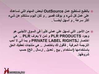 ‫عمل‬ ‫تستطيع‬ ‫بالطبع‬OutSource‫تساعدك‬ ‫التي‬ ‫المهام‬ ‫لبعض‬
‫قصير‬ ‫بوقت‬ ‫و‬ ‫شيء‬ ‫كل‬ ‫عمل‬ ‫على‬,‫ش‬ ‫عن‬ ‫سنتكلم‬ ‫اليوم‬ ‫لكن‬ ‫و‬‫يء‬
‫سرعة‬ ‫أكثر‬,‫أسهل‬ ‫و‬ً‫ا‬‫أيضـــ‬.
‫من‬‫األجنبي‬ ‫السوق‬ ‫في‬ ً‫ا‬‫كثير‬ ‫عملي‬ ‫علي‬ ‫تسهل‬ ‫التي‬ ‫األمور‬‫ه‬‫و‬
‫وجود‬PLR PRODUCTS‫و‬‫يعرف‬ ‫ال‬ ‫لمن‬.. PLR‫هي‬
‫اختصار‬‫ل‬PRIVATE LABEL RIGHTS‫و‬‫أحب‬ ‫ال‬ ‫أني‬ ‫بما‬
‫الحرفية‬ ‫الترجمة‬,‫باختصار‬ ‫لك‬ ‫فأقول‬..‫ا‬ ‫تعطيك‬ ‫منتجات‬ ‫هي‬‫لحق‬
‫باستخدامها‬(‫استخدام‬,‫بيع‬,‫تعديل‬,‫إرسال‬,‫الخ‬)‫حسب‬
‫شروطها‬.
 