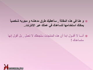 ‫و‬‫المقالة‬ ‫هذه‬ ‫في‬ ‫هنا‬,ً‫ا‬‫شخصي‬ ‫مجربه‬ ‫و‬ ‫مدهشه‬ ‫طرق‬ ‫سأعطيك‬
‫االنترنت‬ ‫عبر‬ ‫عملك‬ ‫في‬ ‫لتساعدك‬ ‫استخدامها‬ ‫يمكنك‬..
‫أنـــا‬‫تعمل‬ ‫ال‬ ‫ستجعلك‬ ‫المنتجات‬ ‫هذه‬ ‫أن‬ ‫ابدآ‬ ‫أقــول‬ ‫ال‬,‫أقول‬ ‫بل‬‫إنها‬
‫ستساعدك‬!
 