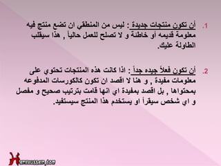 .1‫جديدة‬ ‫منتجات‬ ‫تكون‬ ‫أن‬:‫في‬ ‫منتج‬ ‫تضع‬ ‫ان‬ ‫المنطقي‬ ‫من‬ ‫ليس‬‫ه‬
ً‫ا‬‫حالي‬ ‫للعمل‬ ‫تصلح‬ ‫ال‬ ‫و‬ ‫خاطئة‬ ‫أو‬ ‫قديمه‬ ‫معلومة‬,‫سيقلب‬ ‫هذا‬
‫عليك‬ ‫الطاولة‬.
.2ً‫ا‬‫جد‬ ‫جيده‬ ً‫ال‬‫فع‬ ‫تكون‬ ‫أن‬:‫على‬ ‫تحتوي‬ ‫المنتجات‬ ‫هذه‬ ‫كانت‬ ‫اذا‬
‫مفيدة‬ ‫معلومات‬,‫المدفوعه‬ ‫كالكورسات‬ ‫تكون‬ ‫ان‬ ‫اقصد‬ ‫ال‬ ‫هنا‬ ‫و‬
‫بمحتواها‬,‫م‬ ‫و‬ ‫صحيح‬ ‫بترتيب‬ ‫قامت‬ ‫انها‬ ‫اي‬ ‫بمفيدة‬ ‫اقصد‬ ‫بل‬‫فصل‬
‫سيستفيد‬ ‫المنتج‬ ‫هذا‬ ‫يستخدم‬ ‫او‬ ‫سيقرأ‬ ‫شخص‬ ‫اي‬ ‫و‬.
 