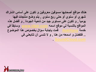 ‫هناك‬‫على‬ ‫تكون‬ ‫و‬ ‫معروفين‬ ‫مسوقين‬ ‫أصحابها‬ ‫مواقع‬‫أساس‬‫اشتراك‬
‫سنوي‬ ‫ربع‬ ‫حتى‬ ‫أو‬ ‫سنوي‬ ‫أو‬ ‫شهري‬,‫فيها‬ ‫منتجات‬ ‫وضع‬ ‫يتم‬
ً‫ا‬‫يومي‬,‫الجودة‬ ‫ناحية‬ ‫من‬ ‫جيد‬ ‫مستوى‬ ‫على‬ ‫تكون‬ ‫و‬,‫ه‬ ‫أفضل‬ ‫و‬‫ذه‬
‫موقع‬ ‫لي‬ ‫بالنسبة‬ ‫المواقع‬‫اسمه‬www.idplr.com‫و‬ً‫ا‬‫سابق‬‫في‬
‫خدمة‬AskHany‫الموضوع‬ ‫هذا‬ ‫بخصوص‬ ‫سؤال‬ ‫بإجابة‬ ‫قمت‬
..‫هنا‬ ‫من‬ ‫اسمعه‬ ‫و‬ ‫فتفضل‬,‫تتابعني‬ ‫أن‬ ‫تنسى‬ ‫ال‬ ‫و‬‫في‬
SoundCloud.com.
 