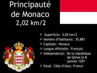 Principauté
de Monaco
 2,02 km/2
          Superficie: 2,02 km/2
         Nombre d’habitants: 35,881
         Capitale: Monaco
         Langue officielle: Français
         Indépendance: De la république
                           de Gênes le 8
                           janvier 1297
         Situé: Côte d’Azur, France
 