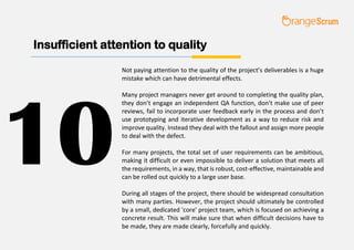 Insufficient attention to quality
Not paying attention to the quality of the project’s deliverables is a huge
mistake which can have detrimental effects.
Many project managers never get around to completing the quality plan,
they don’t engage an independent QA function, don’t make use of peer
reviews, fail to incorporate user feedback early in the process and don’t
use prototyping and iterative development as a way to reduce risk and
improve quality. Instead they deal with the fallout and assign more people
to deal with the defect.
For many projects, the total set of user requirements can be ambitious,
making it difficult or even impossible to deliver a solution that meets all
the requirements, in a way, that is robust, cost-effective, maintainable and
can be rolled out quickly to a large user base.
During all stages of the project, there should be widespread consultation
with many parties. However, the project should ultimately be controlled
by a small, dedicated 'core' project team, which is focused on achieving a
concrete result. This will make sure that when difficult decisions have to
be made, they are made clearly, forcefully and quickly.
10
 