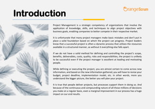 Introduction
Project Management is a strategic competency of organizations that involve the
application of knowledge, skills, and techniques to align project objectives with
business goals, enabling companies to better compete in their respective market.
It is unfortunate that many project managers make basic mistakes and don’t put in
place a solid foundation based on which the project can progress. Project leaders
know that a successful project is often a dynamic process that utilizes the resources
available in a structured manner, as without it everything else falls apart.
If we do not have a solid method for defining and controlling the project’s scope,
benefits, deliverables, costs, quality, risks and responsibilities, the project is unlikely
to be successful even if the project manager is excellent at leading and motivating
people.
While defining or executing the project, you are almost certain to come across new
information, and based on the new information gathered, you will have to revise your
budget, project deadline, implementation model, etc. In other words, more you
understand the bigger picture, the better you will plan your project.
It is true that people deliver projects, but processes support them in doing so. And
because of the continuous and compounding nature of all those millions of decisions
you make on a regular basis, even a marginal improvement in our process has a huge
impact on our end results.
 