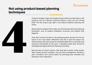 Not using product-based planning
techniques
Trying to manage a large and complex project without a project plan is like
trying to cross an unknown continent without a map, you are running
blind. The key thing to get right is the balance between planning and
action.
Many project managers fail to make use of intuitive product-base planning
techniques, such as product breakdown structures and product flow
diagrams.
They don’t involve the team in the planning process and plan for the far
future in too much detail. Oftentimes they fail to split the project into
shorter phases with clear outcomes and deliverables that can provide early
successes and benefits to the users. A detailed project plan should be
developed and signed off by the Steering Committee.
Base the plan on known metrics, how long did an earlier similar project
take? Involve all team members, not just senior management. Develop a
plan in iterations over several weeks, by consulting team members and
drawing on their experience.
4
 