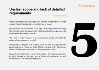 Unclear scope and lack of detailed
requirements
Scope descriptions are often vague and open to interpretations and not
enough thought has been given to what is out of scope.
Requirements are documented at too high a level, they are not according
to the baseline and changes aren’t tracked, assessed or incorporated into
the project in a structured manner.
The result is scope creep, or in the worst case a project which fails to
deliver what the customer needed.
Developing a prototype will breathe some life into the requirements
gathering process. People can find it difficult to engage in dry documents;
where a screen-based prototype can bring the debate to life.
Basing the development on a series of prototypes will create a perception
of early delivery to the users and a feeling of involvement in and
commitment to the development process.
5
 