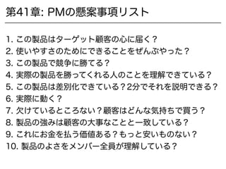 第41章: PMの懸案事項リスト
1. この製品はターゲット顧客の心に届く？
2. 使いやすさのためにできることをぜんぶやった？
3. この製品で競争に勝てる？
4. 実際の製品を買ってくれる人のことを理解できている？
5. この製品は差別化できている？2分でそれを説明できる？
6. 実際に動く？
7. 欠けているところない？顧客はどんな気持ちで買う？
8. 製品の強みは顧客の大事なことと一致している？
9. これにお金を払う価値ある？もっと安いものない？
10. 製品のよさをメンバー全員が理解している？
 
