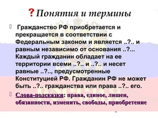 Понятия и термины
 Гражданство РФ приобретается и
  прекращается в соответствии с
  Федеральным законом и является ..?.. и
  равным независимо от основания ..?...
  Каждый гражданин обладает на ее
  территории всеми ..?.. и ..?.. и несет
  равные ..?.., предусмотренные
  Конституцией РФ. Гражданин РФ не может
  быть ..?.. гражданства или права ..?.. его.
 Слова-подсказки: права, единое, лишен,
  обязанности, изменить, свободы, приобретение
                                   6
 
