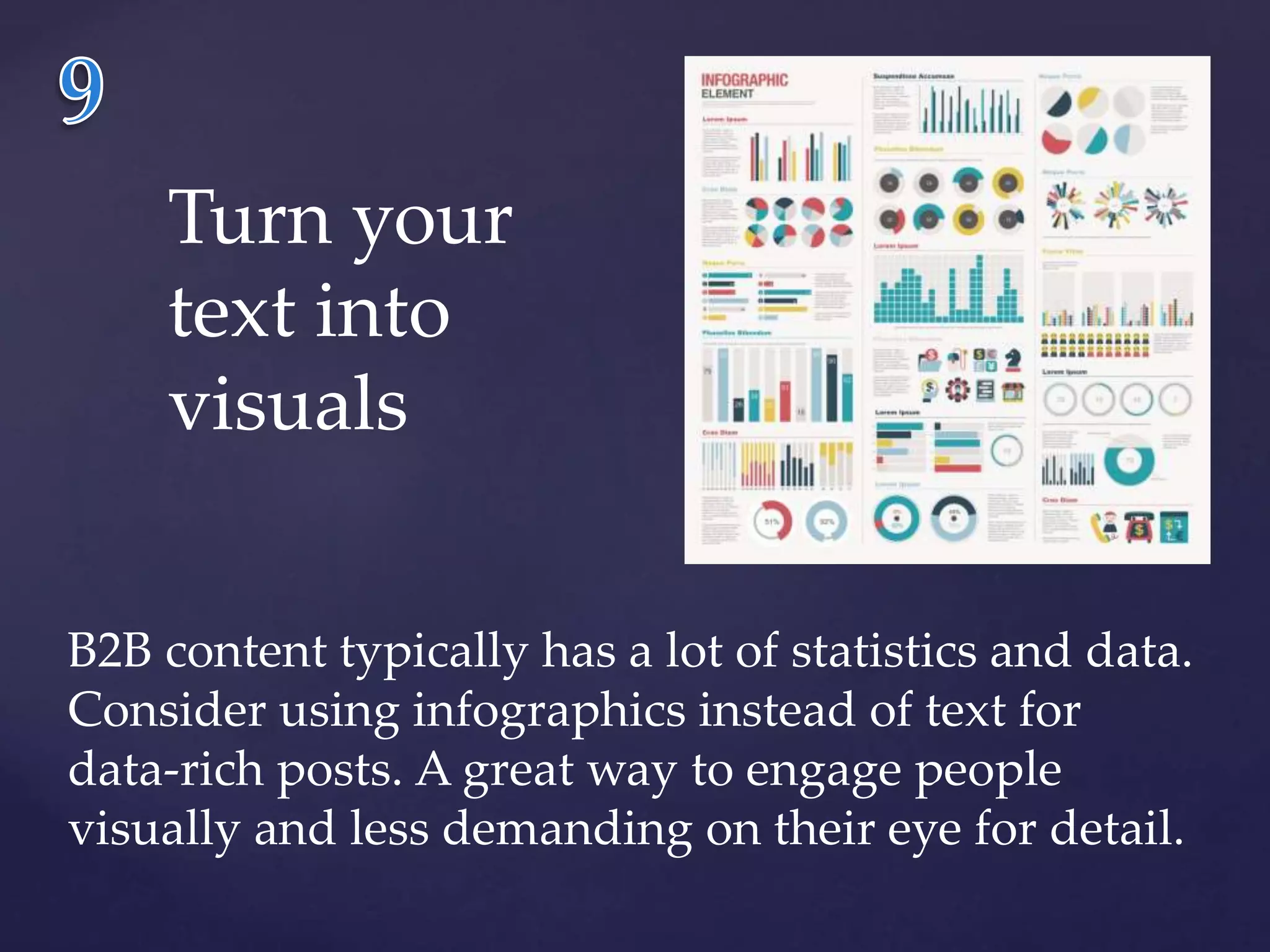 Turn your 
text into 
visuals 
B2B content typically has a lot of statistics and data. 
Consider using infographics instead of text for 
data-rich posts. A great way to engage people 
visually and less demanding on their eye for detail. 
 