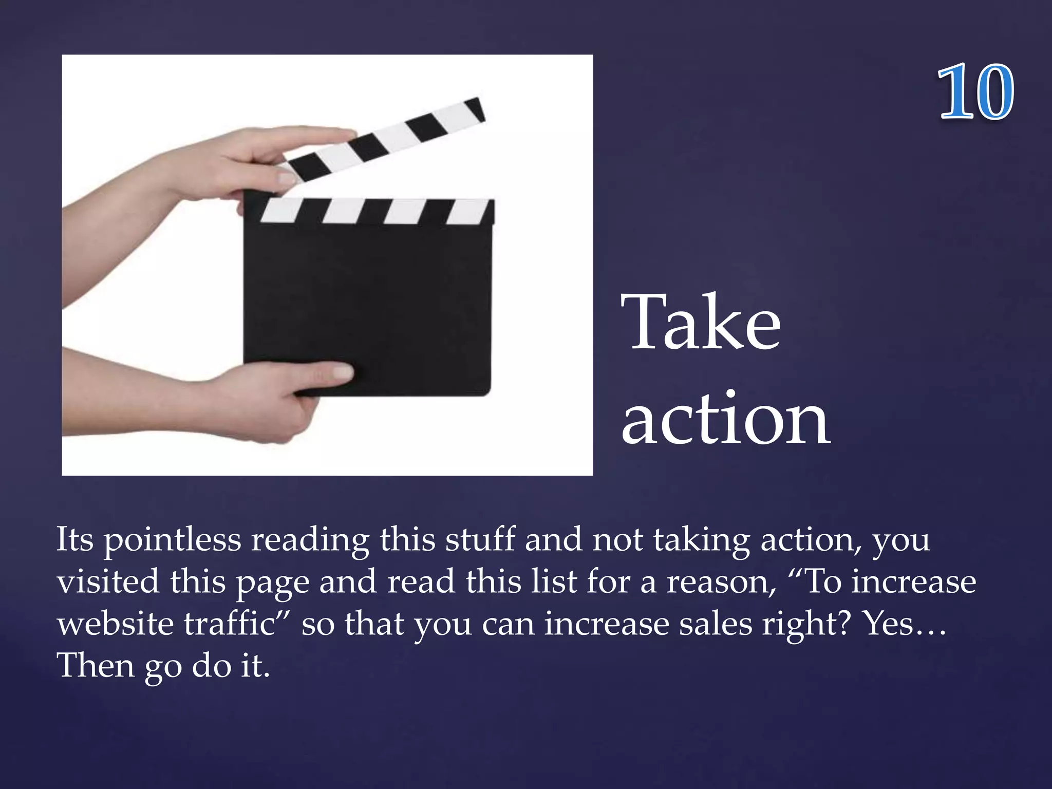 Take 
action 
Its pointless reading this stuff and not taking action, you 
visited this page and read this list for a reason, “To increase 
website traffic” so that you can increase sales right? Yes… 
Then go do it. 
 