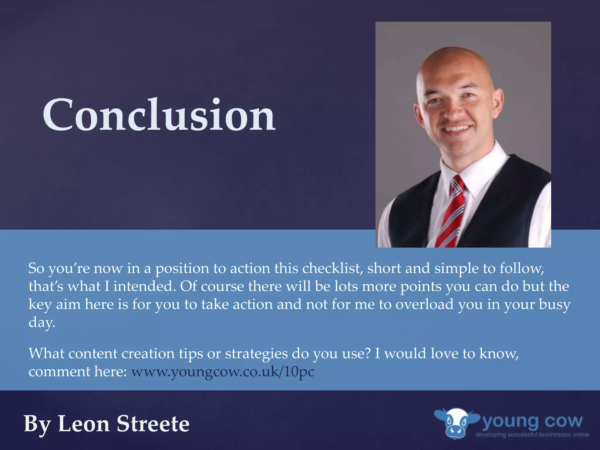 Conclusion 
So you’re now in a position to action this checklist, short and simple to follow, 
that’s what I intended. Of course there will be lots more points you can do but the 
key aim here is for you to take action and not for me to overload you in your busy 
day. 
What content creation tips or strategies do you use? I would love to know, 
comment here: www.youngcow.co.uk/10pc 
By Leon Streete 

