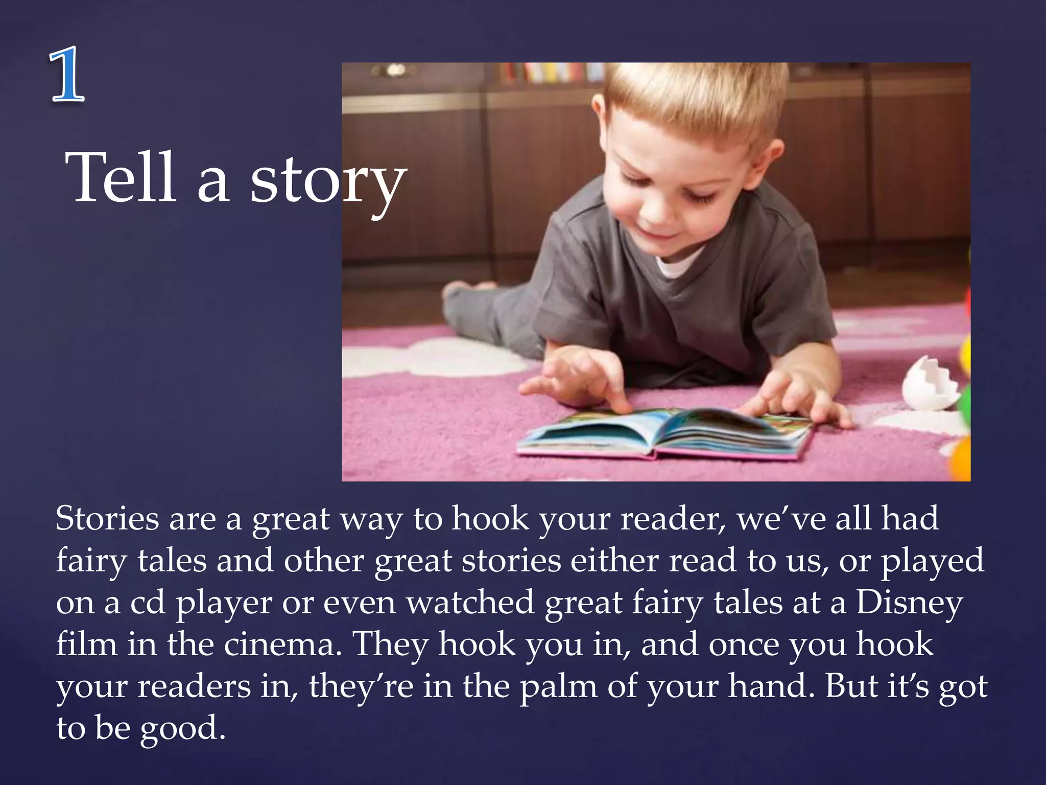 Tell a story 
Stories are a great way to hook your reader, we’ve all had 
fairy tales and other great stories either read to us, or played 
on a cd player or even watched great fairy tales at a Disney 
film in the cinema. They hook you in, and once you hook 
your readers in, they’re in the palm of your hand. But it’s got 
to be good. 
 