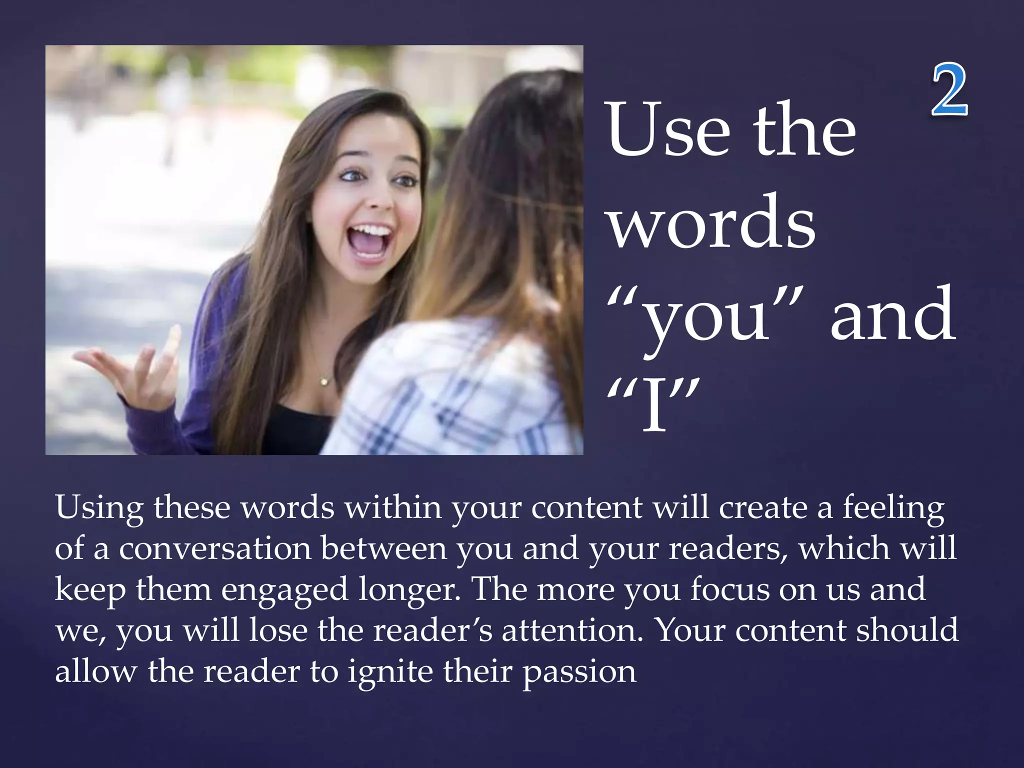 Use the 
words 
“you” and 
“I” 
Using these words within your content will create a feeling 
of a conversation between you and your readers, which will 
keep them engaged longer. The more you focus on us and 
we, you will lose the reader’s attention. Your content should 
allow the reader to ignite their passion 
 
