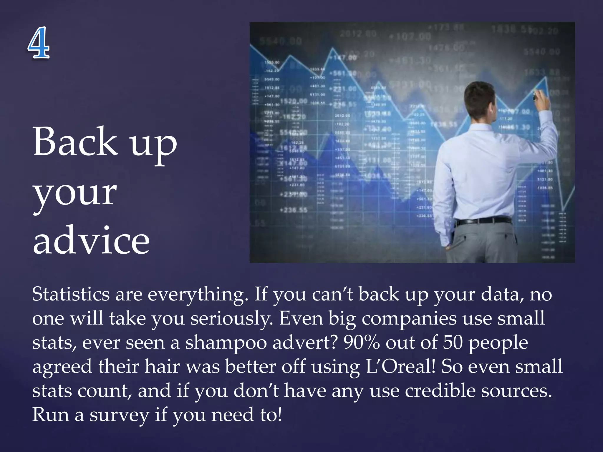 Back up 
your 
advice 
Statistics are everything. If you can’t back up your data, no 
one will take you seriously. Even big companies use small 
stats, ever seen a shampoo advert? 90% out of 50 people 
agreed their hair was better off using L’Oreal! So even small 
stats count, and if you don’t have any use credible sources. 
Run a survey if you need to! 
 