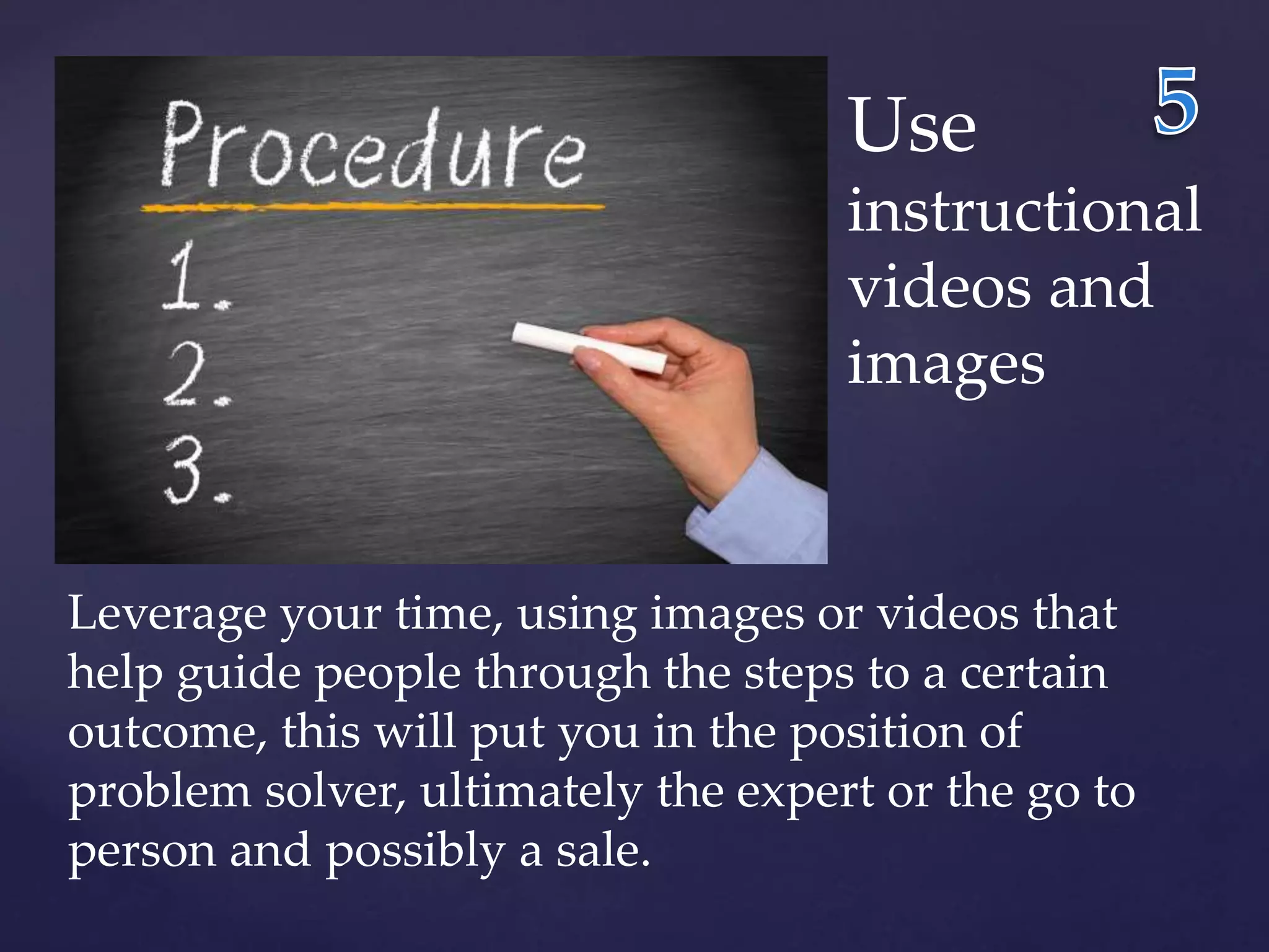 Use 
instructional 
videos and 
images 
Leverage your time, using images or videos that 
help guide people through the steps to a certain 
outcome, this will put you in the position of 
problem solver, ultimately the expert or the go to 
person and possibly a sale. 
 